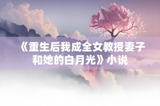 《重生后我成全女教授妻子和她的白月光》小说