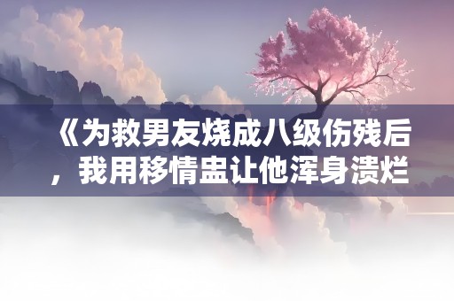 《为救男友烧成八级伤残后，我用移情盅让他浑身溃烂》小说