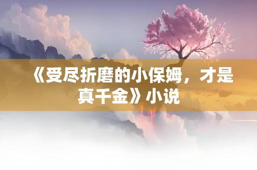 《受尽折磨的小保姆，才是真千金》小说