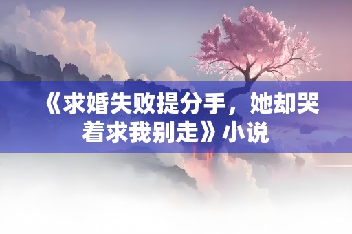 《求婚失败提分手，她却哭着求我别走》小说