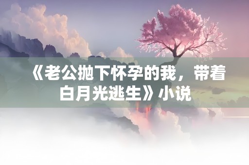 《老公抛下怀孕的我，带着白月光逃生》小说