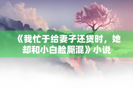 《我忙于给妻子还贷时，她却和小白脸厮混》小说