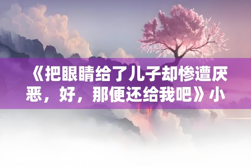 《把眼睛给了儿子却惨遭厌恶，好，那便还给我吧》小说