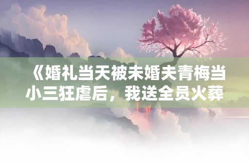 《婚礼当天被未婚夫青梅当小三狂虐后，我送全员火葬场》小说