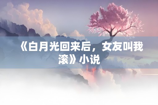 《白月光回来后，女友叫我滚》小说