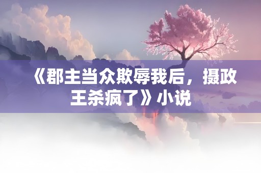 《郡主当众欺辱我后，摄政王杀疯了》小说