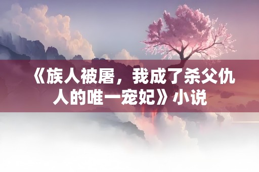 《族人被屠，我成了杀父仇人的唯一宠妃》小说