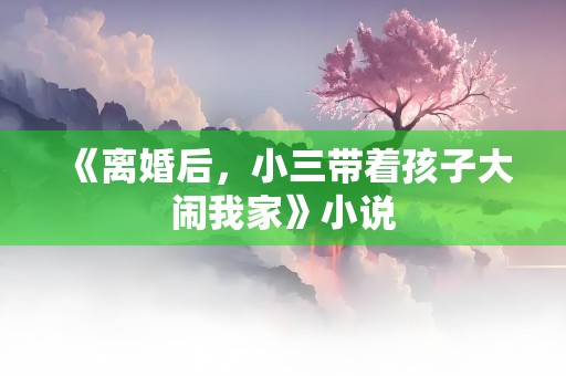 《离婚后，小三带着孩子大闹我家》小说