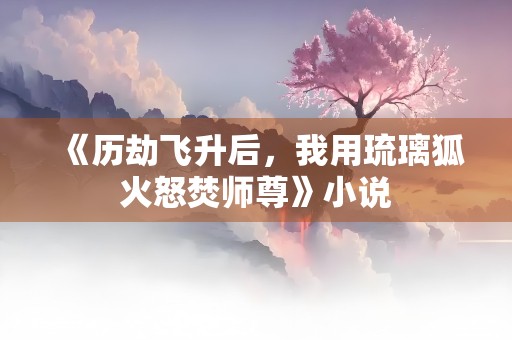 《历劫飞升后，我用琉璃狐火怒焚师尊》小说