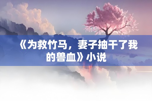 《为救竹马，妻子抽干了我的兽血》小说