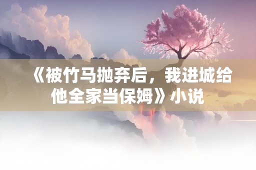 《被竹马抛弃后，我进城给他全家当保姆》小说