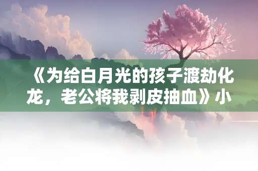 《为给白月光的孩子渡劫化龙，老公将我剥皮抽血》小说