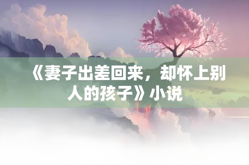 《妻子出差回来，却怀上别人的孩子》小说