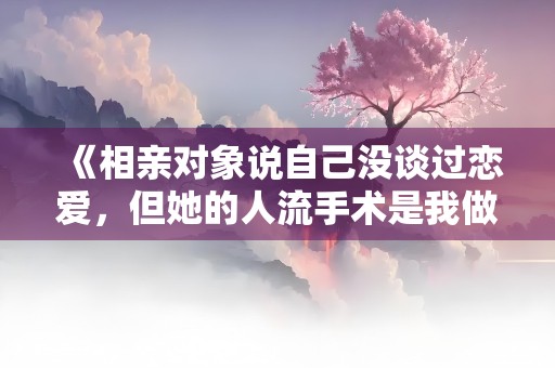 《相亲对象说自己没谈过恋爱，但她的人流手术是我做的》小说