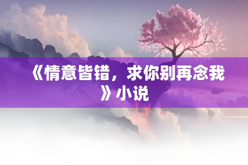 《情意皆错，求你别再念我》小说