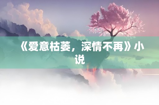 《爱意枯萎，深情不再》小说