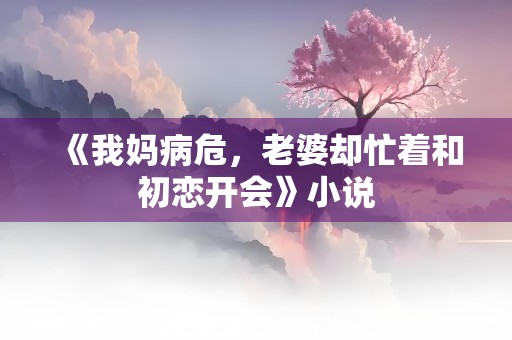 《我妈病危，老婆却忙着和初恋开会》小说