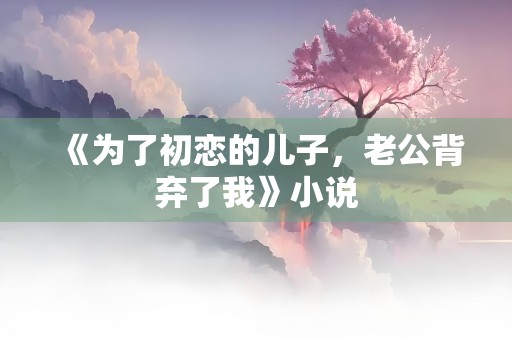 《为了初恋的儿子，老公背弃了我》小说