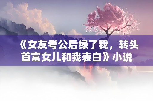 《女友考公后绿了我，转头首富女儿和我表白》小说