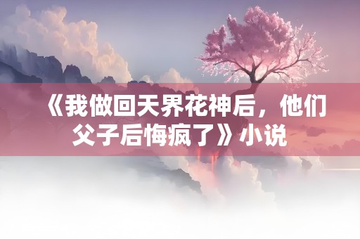 《我做回天界花神后，他们父子后悔疯了》小说