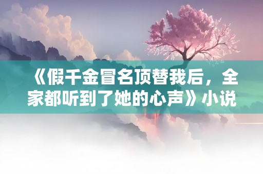 《假千金冒名顶替我后，全家都听到了她的心声》小说