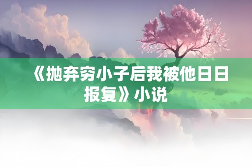 《抛弃穷小子后我被他日日报复》小说