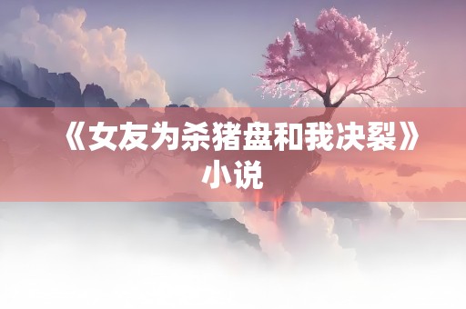 《女友为杀猪盘和我决裂》小说