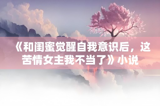 《和闺蜜觉醒自我意识后，这苦情女主我不当了》小说