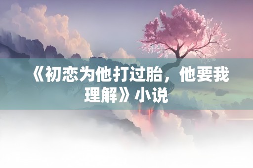 《初恋为他打过胎，他要我理解》小说