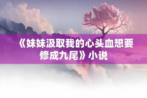 《妹妹汲取我的心头血想要修成九尾》小说