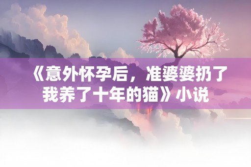 《意外怀孕后，准婆婆扔了我养了十年的猫》小说