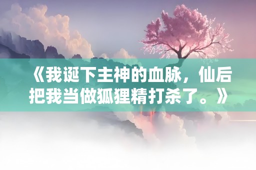 《我诞下主神的血脉，仙后把我当做狐狸精打杀了。》小说