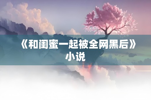 《和闺蜜一起被全网黑后》小说