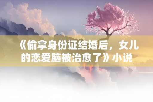 《偷拿身份证结婚后，女儿的恋爱脑被治愈了》小说