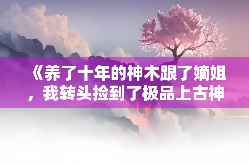 《养了十年的神木跟了嫡姐，我转头捡到了极品上古神木》小说