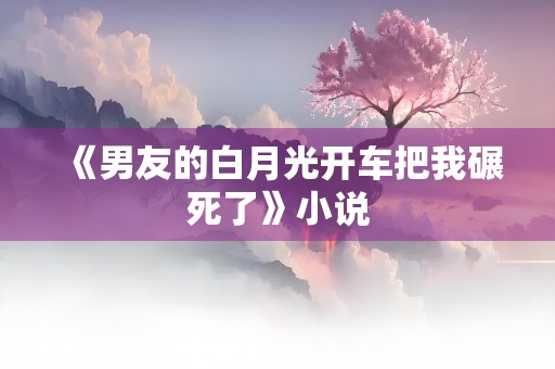 《男友的白月光开车把我碾死了》小说