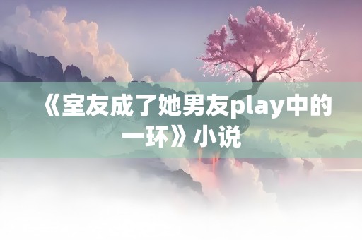 《室友成了她男友play中的一环》小说