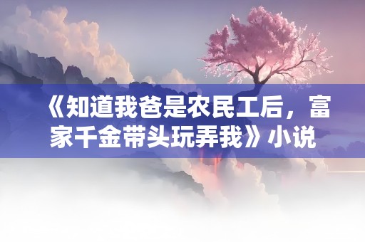 《知道我爸是农民工后，富家千金带头玩弄我》小说