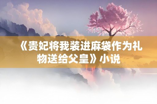 《贵妃将我装进麻袋作为礼物送给父皇》小说