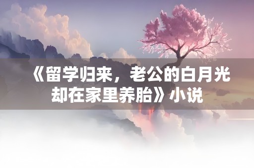 《留学归来，老公的白月光却在家里养胎》小说