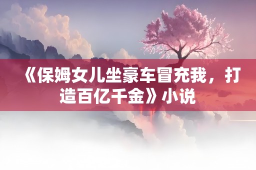 《保姆女儿坐豪车冒充我，打造百亿千金》小说