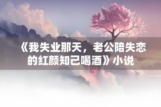 《我失业那天，老公陪失恋的红颜知己喝酒》小说