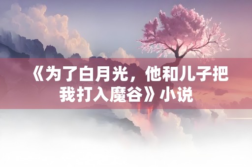 《为了白月光，他和儿子把我打入魔谷》小说