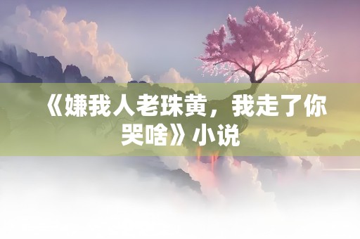 《嫌我人老珠黄，我走了你哭啥》小说