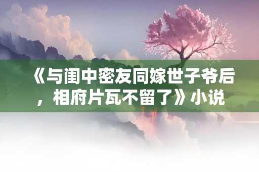 《与闺中密友同嫁世子爷后，相府片瓦不留了》小说