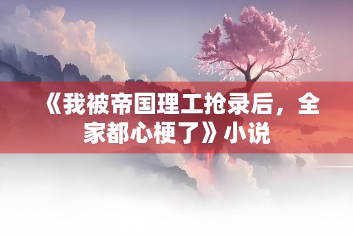 《我被帝国理工抢录后，全家都心梗了》小说