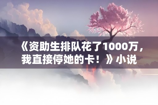 《资助生排队花了1000万，我直接停她的卡！》小说