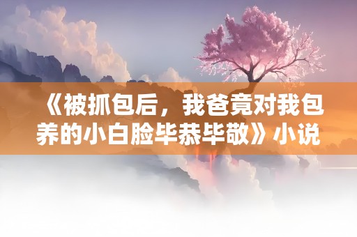 《被抓包后，我爸竟对我包养的小白脸毕恭毕敬》小说