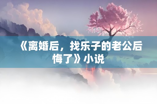 《离婚后，找乐子的老公后悔了》小说