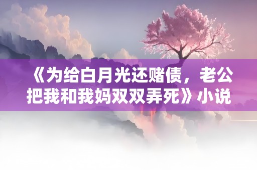 《为给白月光还赌债，老公把我和我妈双双弄死》小说